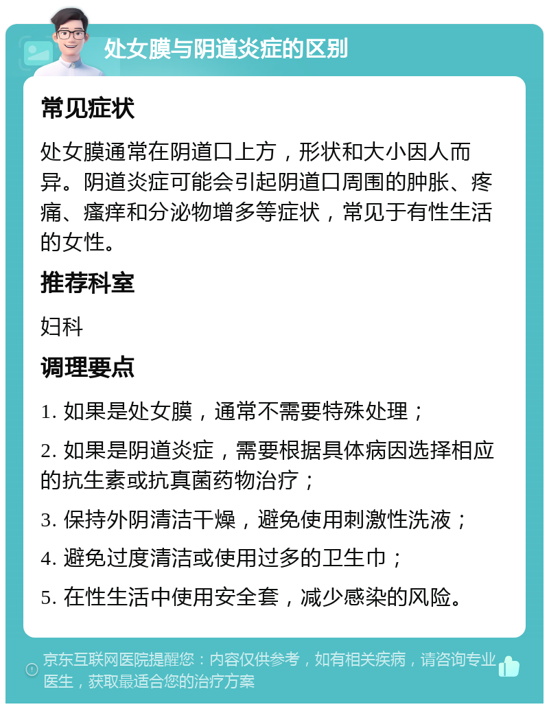 处女膜与阴道炎症的区别 常见症状 处女膜通常在阴道口上方，形状和大小因人而异。阴道炎症可能会引起阴道口周围的肿胀、疼痛、瘙痒和分泌物增多等症状，常见于有性生活的女性。 推荐科室 妇科 调理要点 1. 如果是处女膜，通常不需要特殊处理； 2. 如果是阴道炎症，需要根据具体病因选择相应的抗生素或抗真菌药物治疗； 3. 保持外阴清洁干燥，避免使用刺激性洗液； 4. 避免过度清洁或使用过多的卫生巾； 5. 在性生活中使用安全套，减少感染的风险。