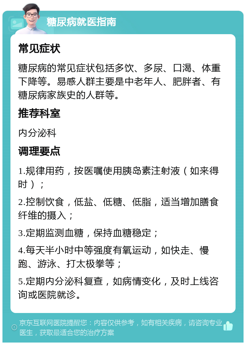 糖尿病就医指南 常见症状 糖尿病的常见症状包括多饮、多尿、口渴、体重下降等。易感人群主要是中老年人、肥胖者、有糖尿病家族史的人群等。 推荐科室 内分泌科 调理要点 1.规律用药，按医嘱使用胰岛素注射液（如来得时）； 2.控制饮食，低盐、低糖、低脂，适当增加膳食纤维的摄入； 3.定期监测血糖，保持血糖稳定； 4.每天半小时中等强度有氧运动，如快走、慢跑、游泳、打太极拳等； 5.定期内分泌科复查，如病情变化，及时上线咨询或医院就诊。