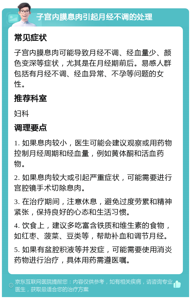 子宫内膜息肉引起月经不调的处理 常见症状 子宫内膜息肉可能导致月经不调、经血量少、颜色变深等症状，尤其是在月经期前后。易感人群包括有月经不调、经血异常、不孕等问题的女性。 推荐科室 妇科 调理要点 1. 如果息肉较小，医生可能会建议观察或用药物控制月经周期和经血量，例如黄体酮和活血药物。 2. 如果息肉较大或引起严重症状，可能需要进行宫腔镜手术切除息肉。 3. 在治疗期间，注意休息，避免过度劳累和精神紧张，保持良好的心态和生活习惯。 4. 饮食上，建议多吃富含铁质和维生素的食物，如红枣、菠菜、豆类等，帮助补血和调节月经。 5. 如果有盆腔积液等并发症，可能需要使用消炎药物进行治疗，具体用药需遵医嘱。