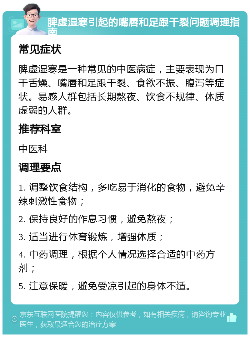 脾虚湿寒引起的嘴唇和足跟干裂问题调理指南 常见症状 脾虚湿寒是一种常见的中医病症，主要表现为口干舌燥、嘴唇和足跟干裂、食欲不振、腹泻等症状。易感人群包括长期熬夜、饮食不规律、体质虚弱的人群。 推荐科室 中医科 调理要点 1. 调整饮食结构，多吃易于消化的食物，避免辛辣刺激性食物； 2. 保持良好的作息习惯，避免熬夜； 3. 适当进行体育锻炼，增强体质； 4. 中药调理，根据个人情况选择合适的中药方剂； 5. 注意保暖，避免受凉引起的身体不适。