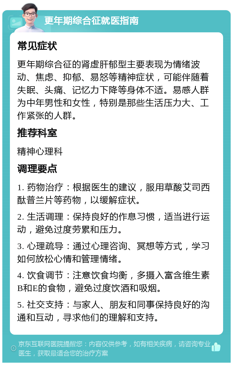 更年期综合征就医指南 常见症状 更年期综合征的肾虚肝郁型主要表现为情绪波动、焦虑、抑郁、易怒等精神症状，可能伴随着失眠、头痛、记忆力下降等身体不适。易感人群为中年男性和女性，特别是那些生活压力大、工作紧张的人群。 推荐科室 精神心理科 调理要点 1. 药物治疗：根据医生的建议，服用草酸艾司西酞普兰片等药物，以缓解症状。 2. 生活调理：保持良好的作息习惯，适当进行运动，避免过度劳累和压力。 3. 心理疏导：通过心理咨询、冥想等方式，学习如何放松心情和管理情绪。 4. 饮食调节：注意饮食均衡，多摄入富含维生素B和E的食物，避免过度饮酒和吸烟。 5. 社交支持：与家人、朋友和同事保持良好的沟通和互动，寻求他们的理解和支持。