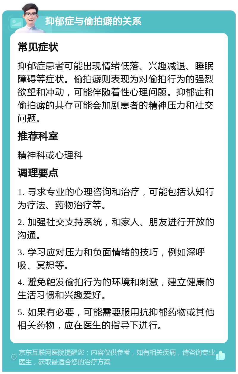 抑郁症与偷拍癖的关系 常见症状 抑郁症患者可能出现情绪低落、兴趣减退、睡眠障碍等症状。偷拍癖则表现为对偷拍行为的强烈欲望和冲动，可能伴随着性心理问题。抑郁症和偷拍癖的共存可能会加剧患者的精神压力和社交问题。 推荐科室 精神科或心理科 调理要点 1. 寻求专业的心理咨询和治疗，可能包括认知行为疗法、药物治疗等。 2. 加强社交支持系统，和家人、朋友进行开放的沟通。 3. 学习应对压力和负面情绪的技巧，例如深呼吸、冥想等。 4. 避免触发偷拍行为的环境和刺激，建立健康的生活习惯和兴趣爱好。 5. 如果有必要，可能需要服用抗抑郁药物或其他相关药物，应在医生的指导下进行。