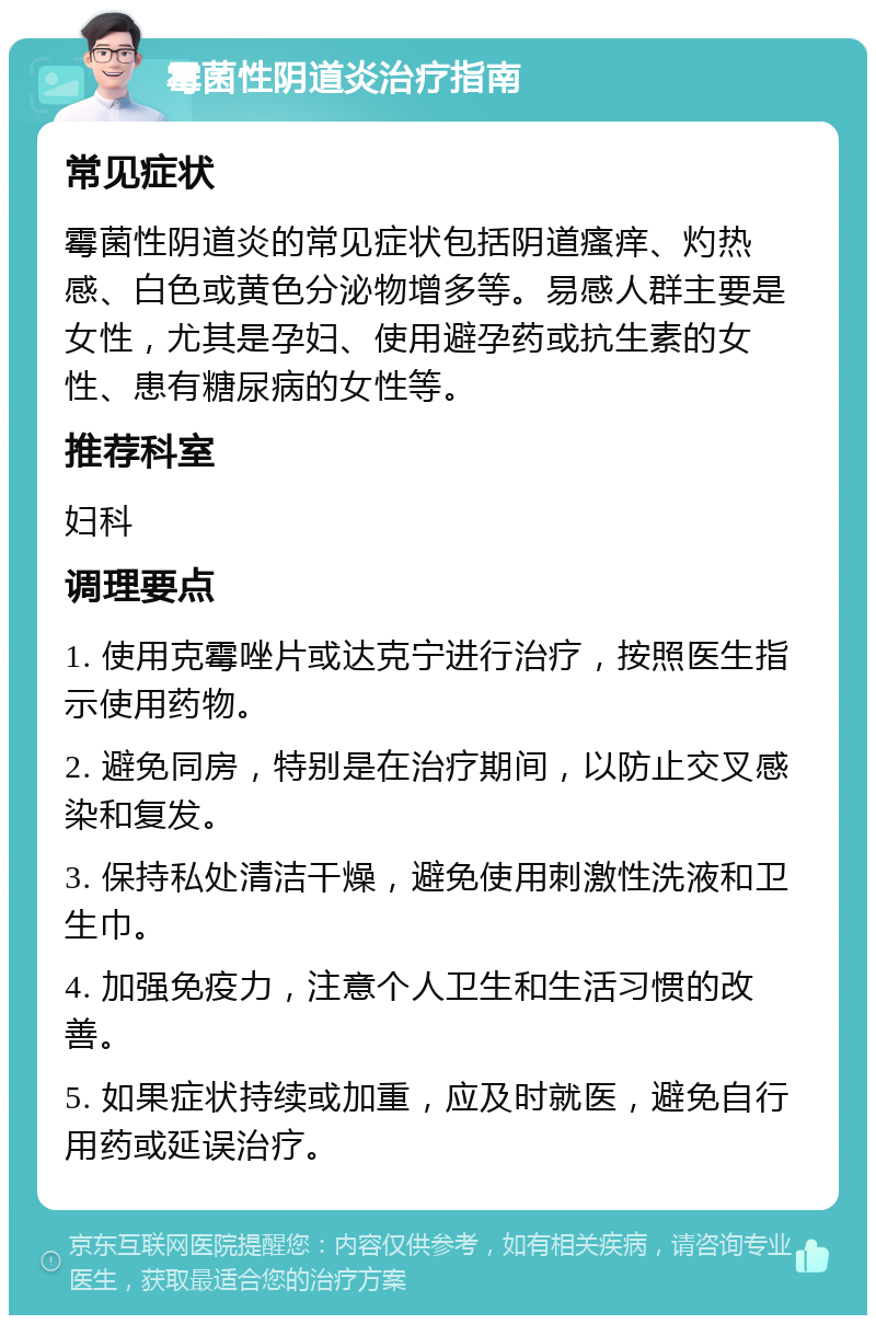 霉菌性阴道炎治疗指南 常见症状 霉菌性阴道炎的常见症状包括阴道瘙痒、灼热感、白色或黄色分泌物增多等。易感人群主要是女性，尤其是孕妇、使用避孕药或抗生素的女性、患有糖尿病的女性等。 推荐科室 妇科 调理要点 1. 使用克霉唑片或达克宁进行治疗，按照医生指示使用药物。 2. 避免同房，特别是在治疗期间，以防止交叉感染和复发。 3. 保持私处清洁干燥，避免使用刺激性洗液和卫生巾。 4. 加强免疫力，注意个人卫生和生活习惯的改善。 5. 如果症状持续或加重，应及时就医，避免自行用药或延误治疗。