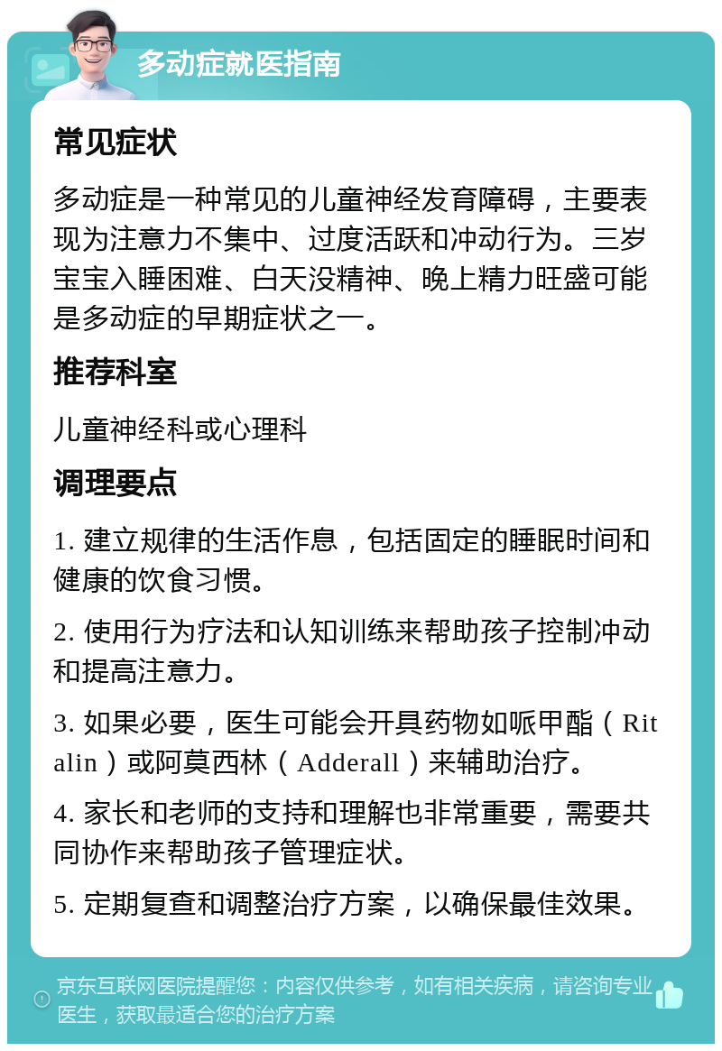 多动症就医指南 常见症状 多动症是一种常见的儿童神经发育障碍，主要表现为注意力不集中、过度活跃和冲动行为。三岁宝宝入睡困难、白天没精神、晚上精力旺盛可能是多动症的早期症状之一。 推荐科室 儿童神经科或心理科 调理要点 1. 建立规律的生活作息，包括固定的睡眠时间和健康的饮食习惯。 2. 使用行为疗法和认知训练来帮助孩子控制冲动和提高注意力。 3. 如果必要，医生可能会开具药物如哌甲酯（Ritalin）或阿莫西林（Adderall）来辅助治疗。 4. 家长和老师的支持和理解也非常重要，需要共同协作来帮助孩子管理症状。 5. 定期复查和调整治疗方案，以确保最佳效果。