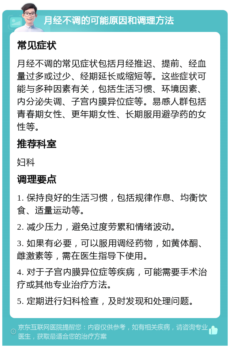 月经不调的可能原因和调理方法 常见症状 月经不调的常见症状包括月经推迟、提前、经血量过多或过少、经期延长或缩短等。这些症状可能与多种因素有关，包括生活习惯、环境因素、内分泌失调、子宫内膜异位症等。易感人群包括青春期女性、更年期女性、长期服用避孕药的女性等。 推荐科室 妇科 调理要点 1. 保持良好的生活习惯，包括规律作息、均衡饮食、适量运动等。 2. 减少压力，避免过度劳累和情绪波动。 3. 如果有必要，可以服用调经药物，如黄体酮、雌激素等，需在医生指导下使用。 4. 对于子宫内膜异位症等疾病，可能需要手术治疗或其他专业治疗方法。 5. 定期进行妇科检查，及时发现和处理问题。