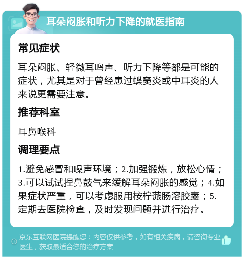 耳朵闷胀和听力下降的就医指南 常见症状 耳朵闷胀、轻微耳鸣声、听力下降等都是可能的症状，尤其是对于曾经患过蝶窦炎或中耳炎的人来说更需要注意。 推荐科室 耳鼻喉科 调理要点 1.避免感冒和噪声环境；2.加强锻炼，放松心情；3.可以试试捏鼻鼓气来缓解耳朵闷胀的感觉；4.如果症状严重，可以考虑服用桉柠蒎肠溶胶囊；5.定期去医院检查，及时发现问题并进行治疗。