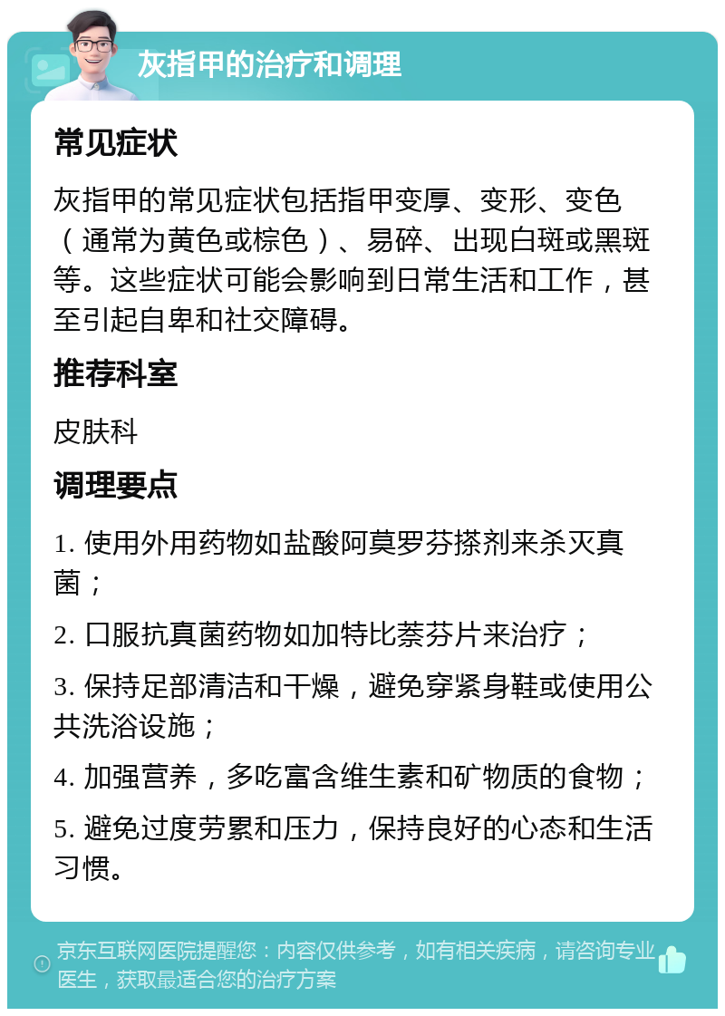 灰指甲的治疗和调理 常见症状 灰指甲的常见症状包括指甲变厚、变形、变色（通常为黄色或棕色）、易碎、出现白斑或黑斑等。这些症状可能会影响到日常生活和工作，甚至引起自卑和社交障碍。 推荐科室 皮肤科 调理要点 1. 使用外用药物如盐酸阿莫罗芬搽剂来杀灭真菌； 2. 口服抗真菌药物如加特比萘芬片来治疗； 3. 保持足部清洁和干燥，避免穿紧身鞋或使用公共洗浴设施； 4. 加强营养，多吃富含维生素和矿物质的食物； 5. 避免过度劳累和压力，保持良好的心态和生活习惯。