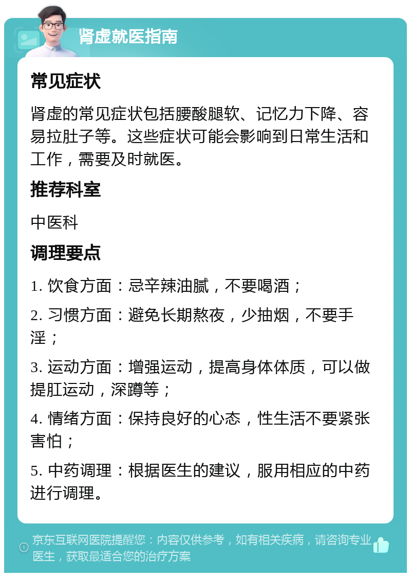 肾虚就医指南 常见症状 肾虚的常见症状包括腰酸腿软、记忆力下降、容易拉肚子等。这些症状可能会影响到日常生活和工作，需要及时就医。 推荐科室 中医科 调理要点 1. 饮食方面：忌辛辣油腻，不要喝酒； 2. 习惯方面：避免长期熬夜，少抽烟，不要手淫； 3. 运动方面：增强运动，提高身体体质，可以做提肛运动，深蹲等； 4. 情绪方面：保持良好的心态，性生活不要紧张害怕； 5. 中药调理：根据医生的建议，服用相应的中药进行调理。