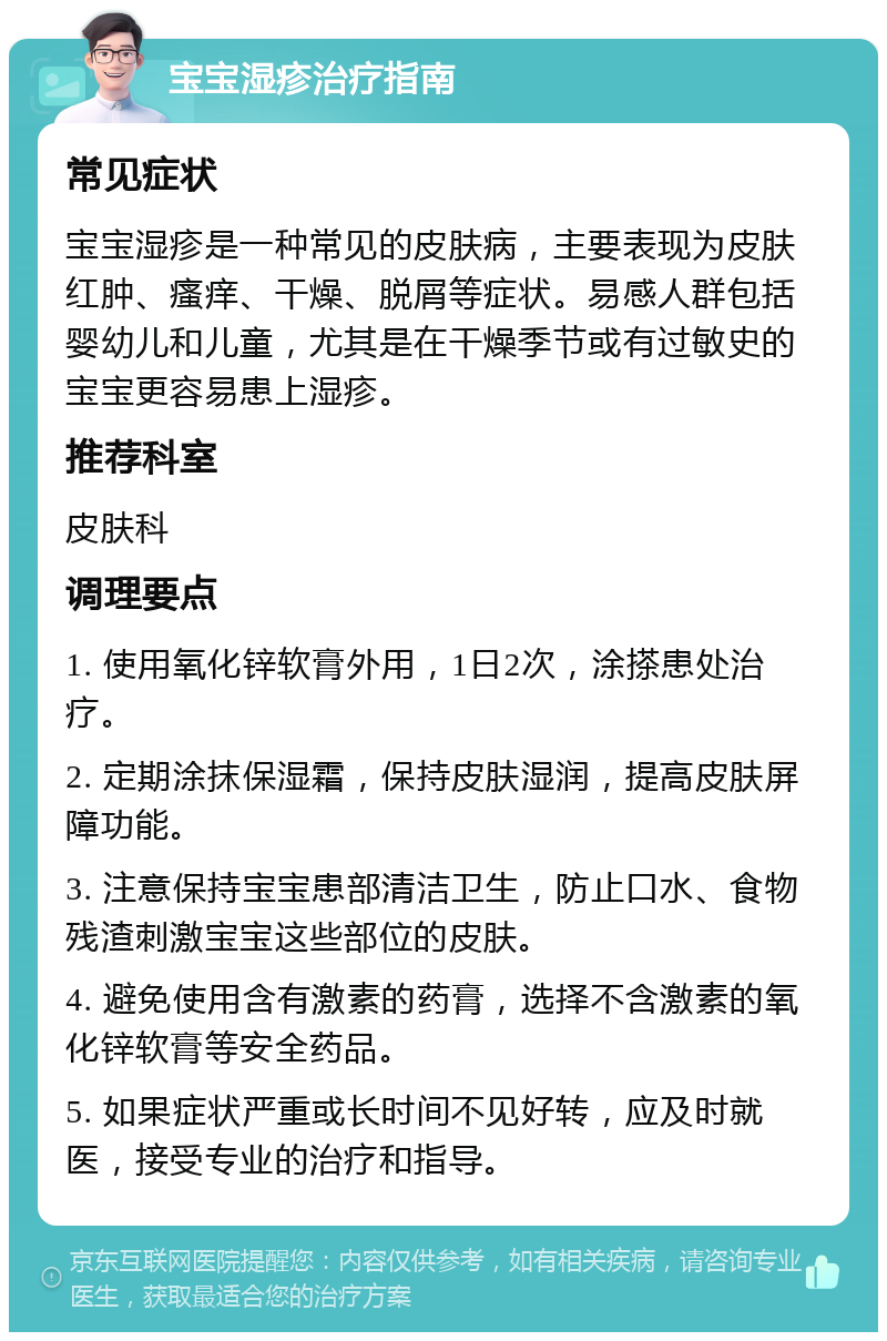 宝宝湿疹治疗指南 常见症状 宝宝湿疹是一种常见的皮肤病，主要表现为皮肤红肿、瘙痒、干燥、脱屑等症状。易感人群包括婴幼儿和儿童，尤其是在干燥季节或有过敏史的宝宝更容易患上湿疹。 推荐科室 皮肤科 调理要点 1. 使用氧化锌软膏外用，1日2次，涂搽患处治疗。 2. 定期涂抹保湿霜，保持皮肤湿润，提高皮肤屏障功能。 3. 注意保持宝宝患部清洁卫生，防止口水、食物残渣刺激宝宝这些部位的皮肤。 4. 避免使用含有激素的药膏，选择不含激素的氧化锌软膏等安全药品。 5. 如果症状严重或长时间不见好转，应及时就医，接受专业的治疗和指导。