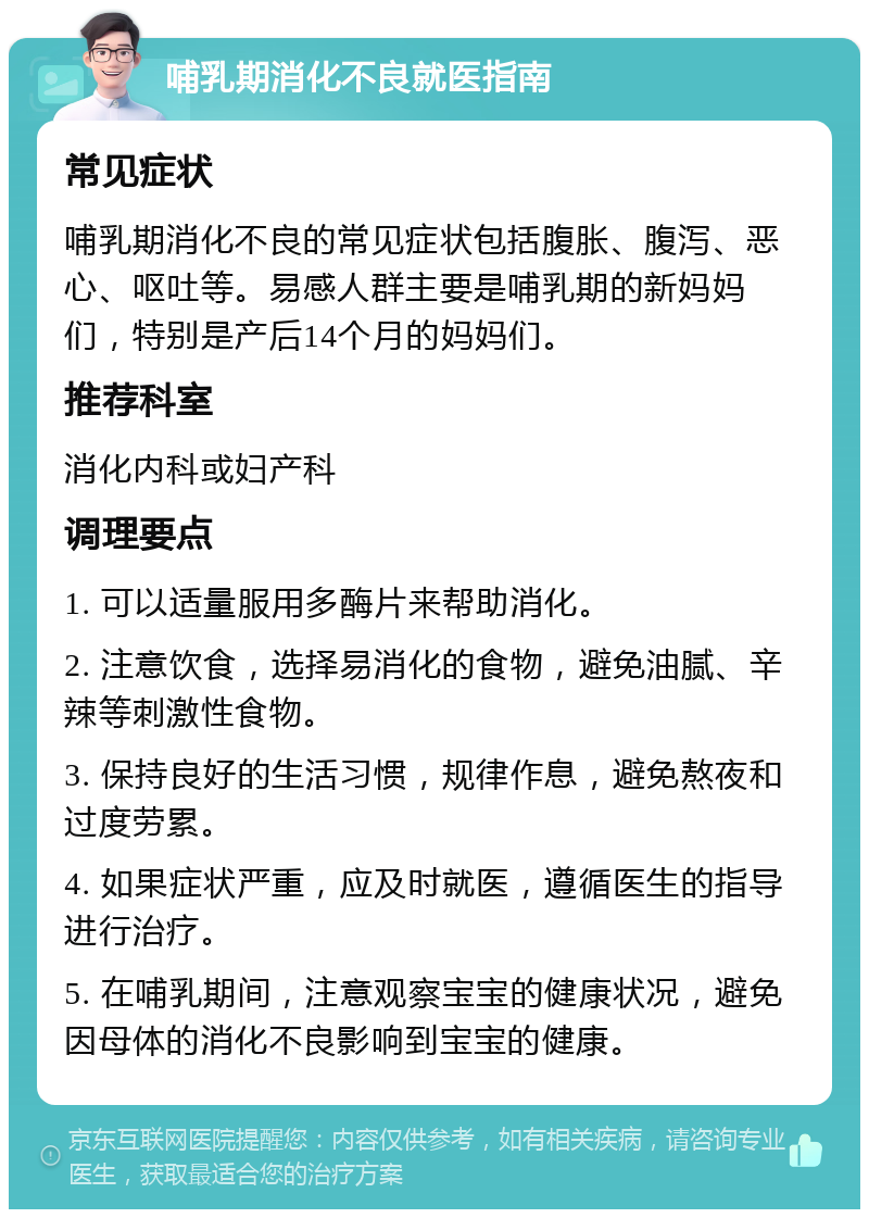 哺乳期消化不良就医指南 常见症状 哺乳期消化不良的常见症状包括腹胀、腹泻、恶心、呕吐等。易感人群主要是哺乳期的新妈妈们，特别是产后14个月的妈妈们。 推荐科室 消化内科或妇产科 调理要点 1. 可以适量服用多酶片来帮助消化。 2. 注意饮食，选择易消化的食物，避免油腻、辛辣等刺激性食物。 3. 保持良好的生活习惯，规律作息，避免熬夜和过度劳累。 4. 如果症状严重，应及时就医，遵循医生的指导进行治疗。 5. 在哺乳期间，注意观察宝宝的健康状况，避免因母体的消化不良影响到宝宝的健康。