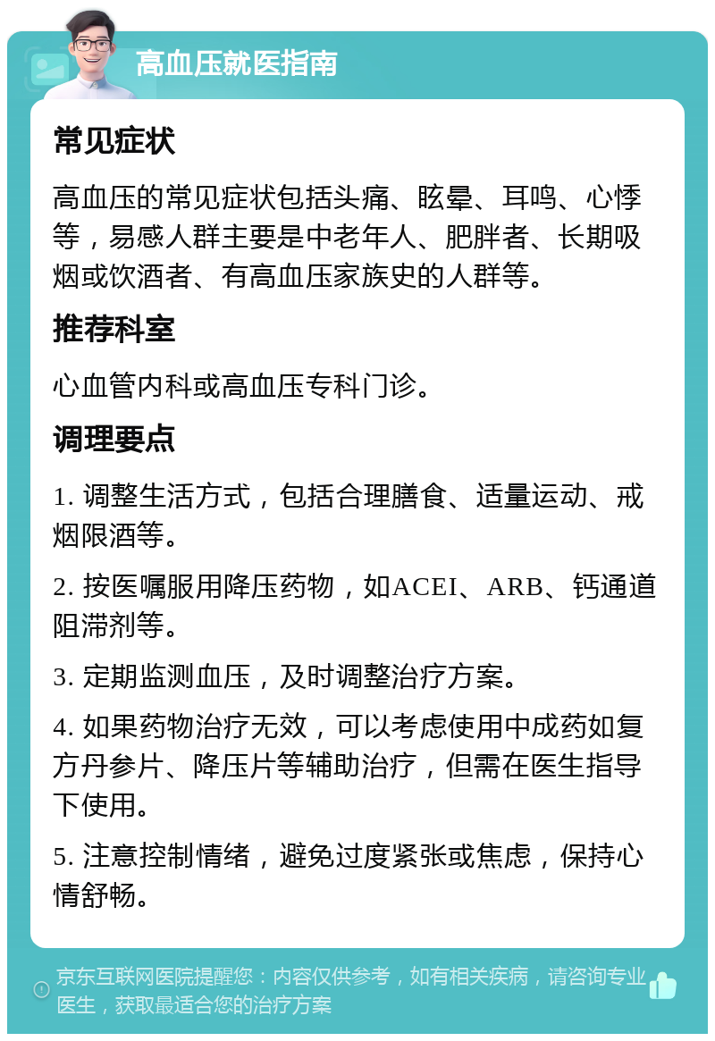 高血压就医指南 常见症状 高血压的常见症状包括头痛、眩晕、耳鸣、心悸等，易感人群主要是中老年人、肥胖者、长期吸烟或饮酒者、有高血压家族史的人群等。 推荐科室 心血管内科或高血压专科门诊。 调理要点 1. 调整生活方式，包括合理膳食、适量运动、戒烟限酒等。 2. 按医嘱服用降压药物，如ACEI、ARB、钙通道阻滞剂等。 3. 定期监测血压，及时调整治疗方案。 4. 如果药物治疗无效，可以考虑使用中成药如复方丹参片、降压片等辅助治疗，但需在医生指导下使用。 5. 注意控制情绪，避免过度紧张或焦虑，保持心情舒畅。