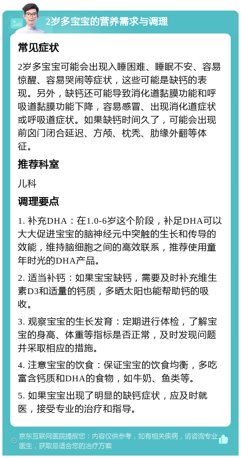 2岁多宝宝的营养需求与调理 常见症状 2岁多宝宝可能会出现入睡困难、睡眠不安、容易惊醒、容易哭闹等症状，这些可能是缺钙的表现。另外，缺钙还可能导致消化道黏膜功能和呼吸道黏膜功能下降，容易感冒、出现消化道症状或呼吸道症状。如果缺钙时间久了，可能会出现前囟门闭合延迟、方颅、枕秃、肋缘外翻等体征。 推荐科室 儿科 调理要点 1. 补充DHA：在1.0-6岁这个阶段，补足DHA可以大大促进宝宝的脑神经元中突触的生长和传导的效能，维持脑细胞之间的高效联系，推荐使用童年时光的DHA产品。 2. 适当补钙：如果宝宝缺钙，需要及时补充维生素D3和适量的钙质，多晒太阳也能帮助钙的吸收。 3. 观察宝宝的生长发育：定期进行体检，了解宝宝的身高、体重等指标是否正常，及时发现问题并采取相应的措施。 4. 注意宝宝的饮食：保证宝宝的饮食均衡，多吃富含钙质和DHA的食物，如牛奶、鱼类等。 5. 如果宝宝出现了明显的缺钙症状，应及时就医，接受专业的治疗和指导。