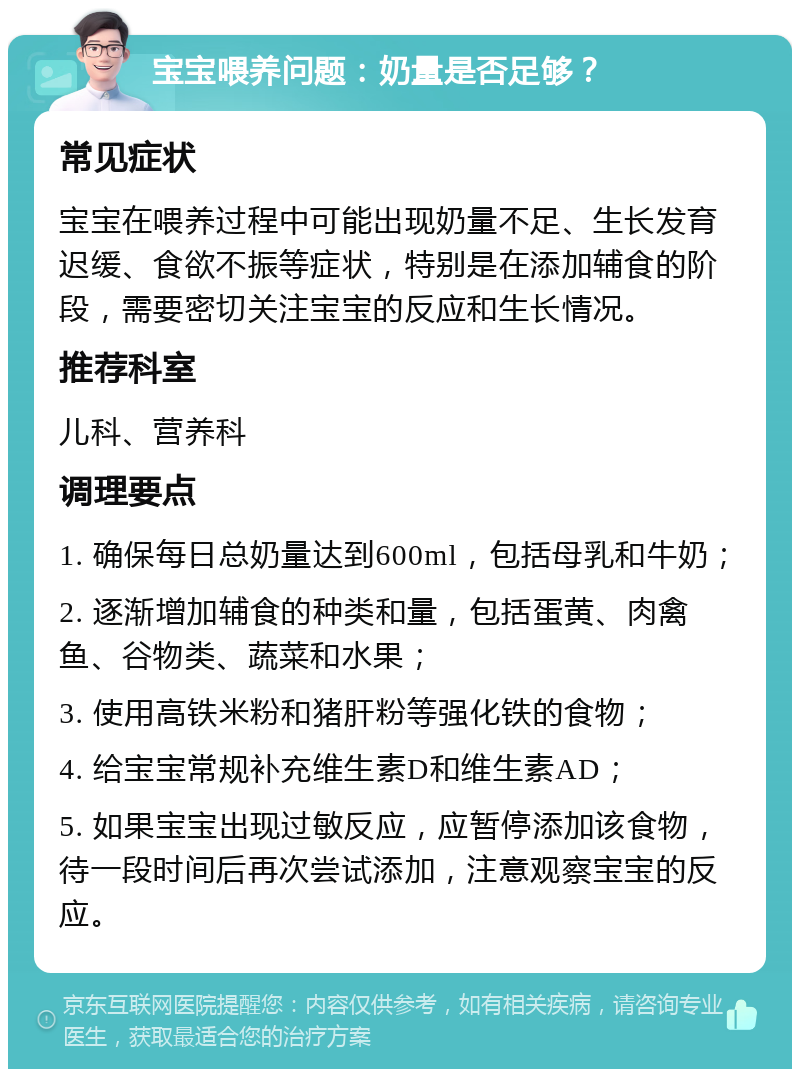 宝宝喂养问题：奶量是否足够？ 常见症状 宝宝在喂养过程中可能出现奶量不足、生长发育迟缓、食欲不振等症状，特别是在添加辅食的阶段，需要密切关注宝宝的反应和生长情况。 推荐科室 儿科、营养科 调理要点 1. 确保每日总奶量达到600ml，包括母乳和牛奶； 2. 逐渐增加辅食的种类和量，包括蛋黄、肉禽鱼、谷物类、蔬菜和水果； 3. 使用高铁米粉和猪肝粉等强化铁的食物； 4. 给宝宝常规补充维生素D和维生素AD； 5. 如果宝宝出现过敏反应，应暂停添加该食物，待一段时间后再次尝试添加，注意观察宝宝的反应。