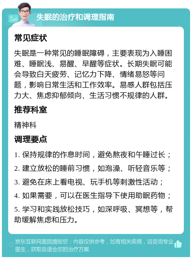 失眠的治疗和调理指南 常见症状 失眠是一种常见的睡眠障碍，主要表现为入睡困难、睡眠浅、易醒、早醒等症状。长期失眠可能会导致白天疲劳、记忆力下降、情绪易怒等问题，影响日常生活和工作效率。易感人群包括压力大、焦虑抑郁倾向、生活习惯不规律的人群。 推荐科室 精神科 调理要点 1. 保持规律的作息时间，避免熬夜和午睡过长； 2. 建立放松的睡前习惯，如泡澡、听轻音乐等； 3. 避免在床上看电视、玩手机等刺激性活动； 4. 如果需要，可以在医生指导下使用助眠药物； 5. 学习和实践放松技巧，如深呼吸、冥想等，帮助缓解焦虑和压力。