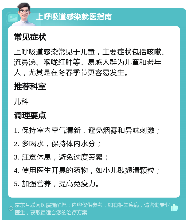 上呼吸道感染就医指南 常见症状 上呼吸道感染常见于儿童，主要症状包括咳嗽、流鼻涕、喉咙红肿等。易感人群为儿童和老年人，尤其是在冬春季节更容易发生。 推荐科室 儿科 调理要点 1. 保持室内空气清新，避免烟雾和异味刺激； 2. 多喝水，保持体内水分； 3. 注意休息，避免过度劳累； 4. 使用医生开具的药物，如小儿豉翘清颗粒； 5. 加强营养，提高免疫力。