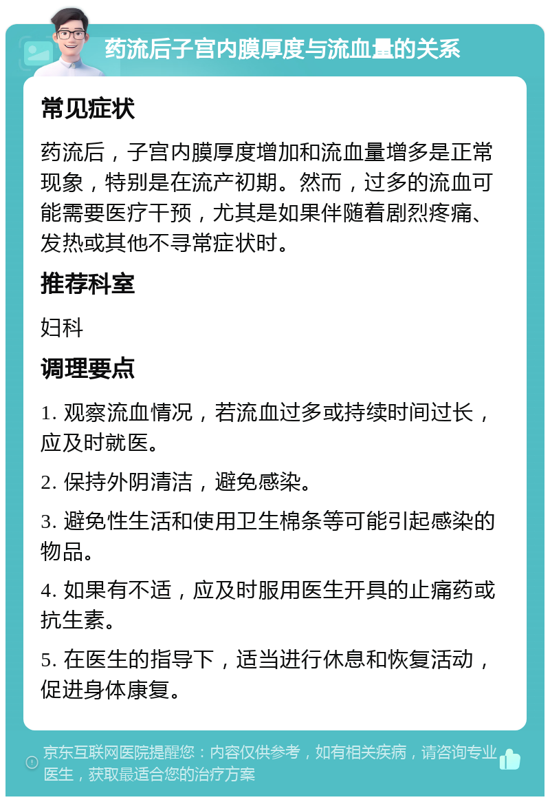 药流后子宫内膜厚度与流血量的关系 常见症状 药流后，子宫内膜厚度增加和流血量增多是正常现象，特别是在流产初期。然而，过多的流血可能需要医疗干预，尤其是如果伴随着剧烈疼痛、发热或其他不寻常症状时。 推荐科室 妇科 调理要点 1. 观察流血情况，若流血过多或持续时间过长，应及时就医。 2. 保持外阴清洁，避免感染。 3. 避免性生活和使用卫生棉条等可能引起感染的物品。 4. 如果有不适，应及时服用医生开具的止痛药或抗生素。 5. 在医生的指导下，适当进行休息和恢复活动，促进身体康复。