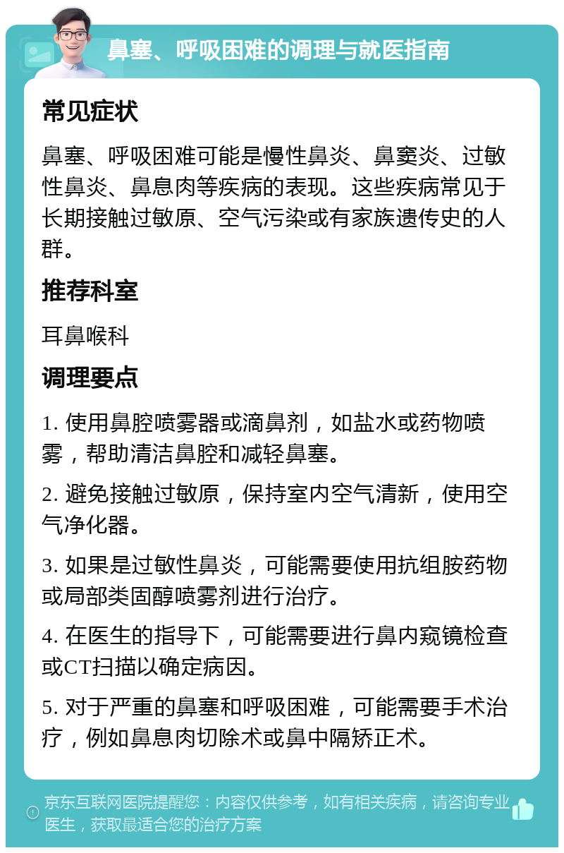 鼻塞、呼吸困难的调理与就医指南 常见症状 鼻塞、呼吸困难可能是慢性鼻炎、鼻窦炎、过敏性鼻炎、鼻息肉等疾病的表现。这些疾病常见于长期接触过敏原、空气污染或有家族遗传史的人群。 推荐科室 耳鼻喉科 调理要点 1. 使用鼻腔喷雾器或滴鼻剂，如盐水或药物喷雾，帮助清洁鼻腔和减轻鼻塞。 2. 避免接触过敏原，保持室内空气清新，使用空气净化器。 3. 如果是过敏性鼻炎，可能需要使用抗组胺药物或局部类固醇喷雾剂进行治疗。 4. 在医生的指导下，可能需要进行鼻内窥镜检查或CT扫描以确定病因。 5. 对于严重的鼻塞和呼吸困难，可能需要手术治疗，例如鼻息肉切除术或鼻中隔矫正术。