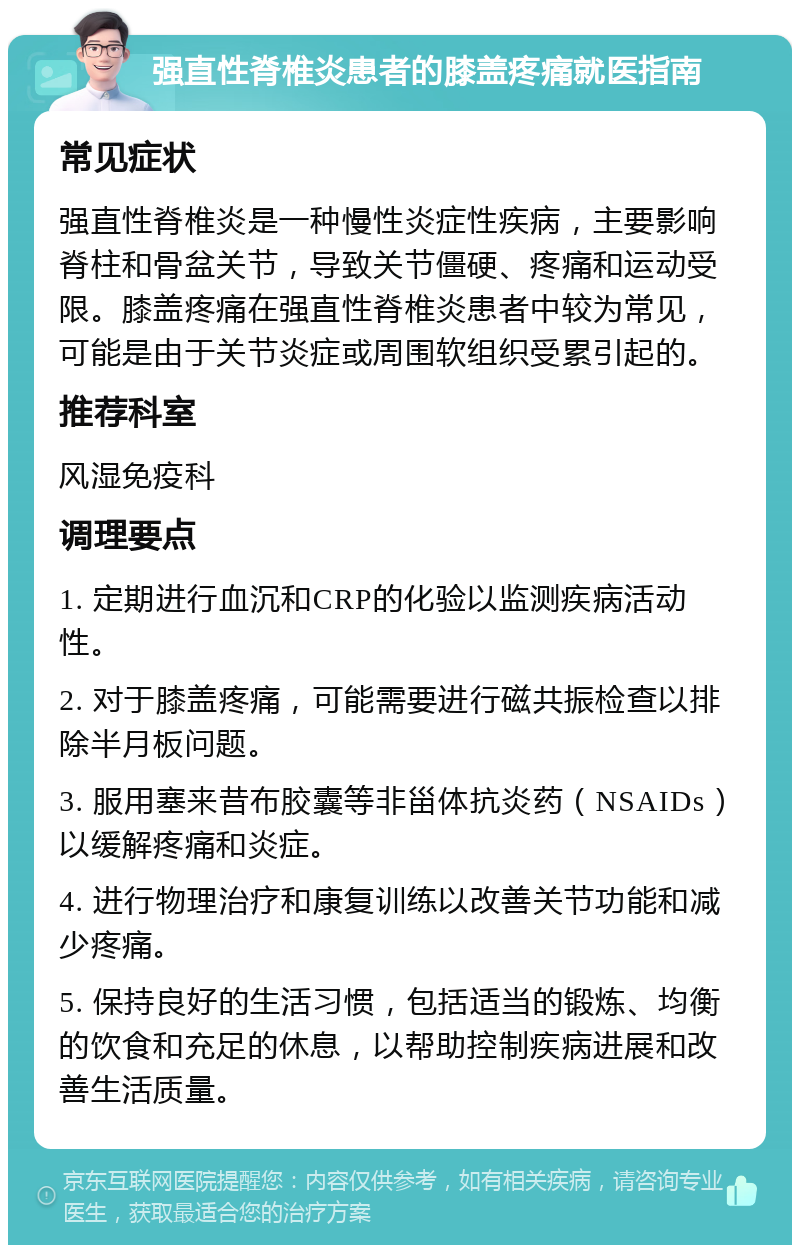 强直性脊椎炎患者的膝盖疼痛就医指南 常见症状 强直性脊椎炎是一种慢性炎症性疾病，主要影响脊柱和骨盆关节，导致关节僵硬、疼痛和运动受限。膝盖疼痛在强直性脊椎炎患者中较为常见，可能是由于关节炎症或周围软组织受累引起的。 推荐科室 风湿免疫科 调理要点 1. 定期进行血沉和CRP的化验以监测疾病活动性。 2. 对于膝盖疼痛，可能需要进行磁共振检查以排除半月板问题。 3. 服用塞来昔布胶囊等非甾体抗炎药（NSAIDs）以缓解疼痛和炎症。 4. 进行物理治疗和康复训练以改善关节功能和减少疼痛。 5. 保持良好的生活习惯，包括适当的锻炼、均衡的饮食和充足的休息，以帮助控制疾病进展和改善生活质量。