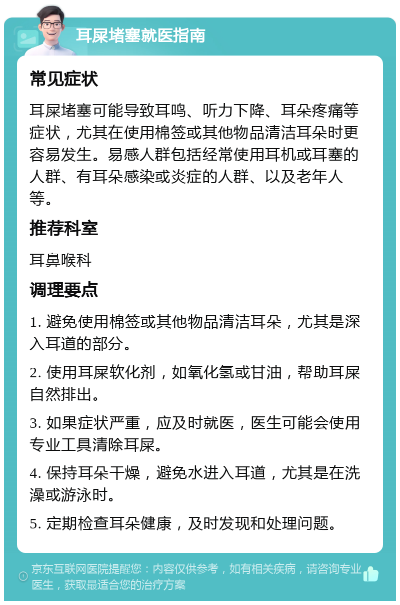 耳屎堵塞就医指南 常见症状 耳屎堵塞可能导致耳鸣、听力下降、耳朵疼痛等症状，尤其在使用棉签或其他物品清洁耳朵时更容易发生。易感人群包括经常使用耳机或耳塞的人群、有耳朵感染或炎症的人群、以及老年人等。 推荐科室 耳鼻喉科 调理要点 1. 避免使用棉签或其他物品清洁耳朵，尤其是深入耳道的部分。 2. 使用耳屎软化剂，如氧化氢或甘油，帮助耳屎自然排出。 3. 如果症状严重，应及时就医，医生可能会使用专业工具清除耳屎。 4. 保持耳朵干燥，避免水进入耳道，尤其是在洗澡或游泳时。 5. 定期检查耳朵健康，及时发现和处理问题。