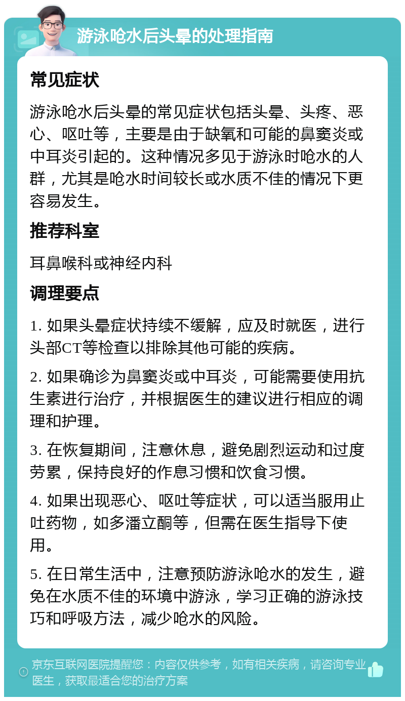 游泳呛水后头晕的处理指南 常见症状 游泳呛水后头晕的常见症状包括头晕、头疼、恶心、呕吐等，主要是由于缺氧和可能的鼻窦炎或中耳炎引起的。这种情况多见于游泳时呛水的人群，尤其是呛水时间较长或水质不佳的情况下更容易发生。 推荐科室 耳鼻喉科或神经内科 调理要点 1. 如果头晕症状持续不缓解，应及时就医，进行头部CT等检查以排除其他可能的疾病。 2. 如果确诊为鼻窦炎或中耳炎，可能需要使用抗生素进行治疗，并根据医生的建议进行相应的调理和护理。 3. 在恢复期间，注意休息，避免剧烈运动和过度劳累，保持良好的作息习惯和饮食习惯。 4. 如果出现恶心、呕吐等症状，可以适当服用止吐药物，如多潘立酮等，但需在医生指导下使用。 5. 在日常生活中，注意预防游泳呛水的发生，避免在水质不佳的环境中游泳，学习正确的游泳技巧和呼吸方法，减少呛水的风险。