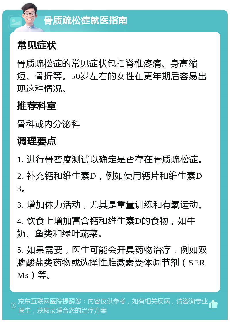 骨质疏松症就医指南 常见症状 骨质疏松症的常见症状包括脊椎疼痛、身高缩短、骨折等。50岁左右的女性在更年期后容易出现这种情况。 推荐科室 骨科或内分泌科 调理要点 1. 进行骨密度测试以确定是否存在骨质疏松症。 2. 补充钙和维生素D，例如使用钙片和维生素D3。 3. 增加体力活动，尤其是重量训练和有氧运动。 4. 饮食上增加富含钙和维生素D的食物，如牛奶、鱼类和绿叶蔬菜。 5. 如果需要，医生可能会开具药物治疗，例如双膦酸盐类药物或选择性雌激素受体调节剂（SERMs）等。