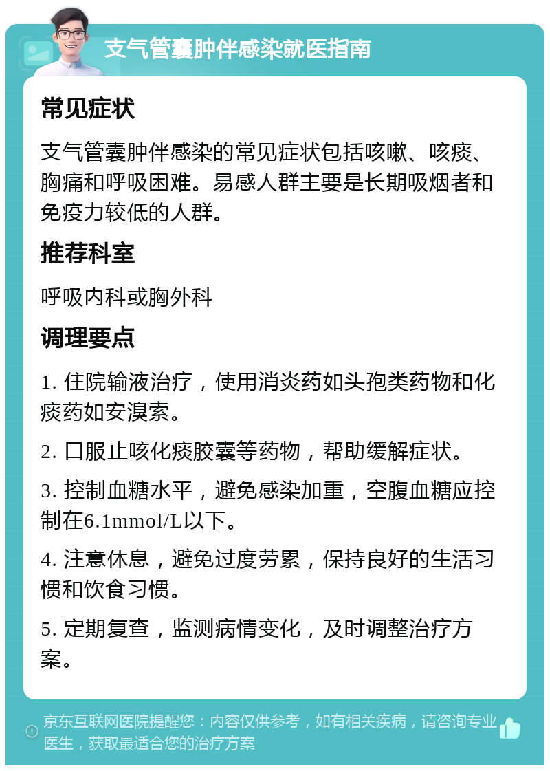 支气管囊肿伴感染就医指南 常见症状 支气管囊肿伴感染的常见症状包括咳嗽、咳痰、胸痛和呼吸困难。易感人群主要是长期吸烟者和免疫力较低的人群。 推荐科室 呼吸内科或胸外科 调理要点 1. 住院输液治疗，使用消炎药如头孢类药物和化痰药如安溴索。 2. 口服止咳化痰胶囊等药物，帮助缓解症状。 3. 控制血糖水平，避免感染加重，空腹血糖应控制在6.1mmol/L以下。 4. 注意休息，避免过度劳累，保持良好的生活习惯和饮食习惯。 5. 定期复查，监测病情变化，及时调整治疗方案。