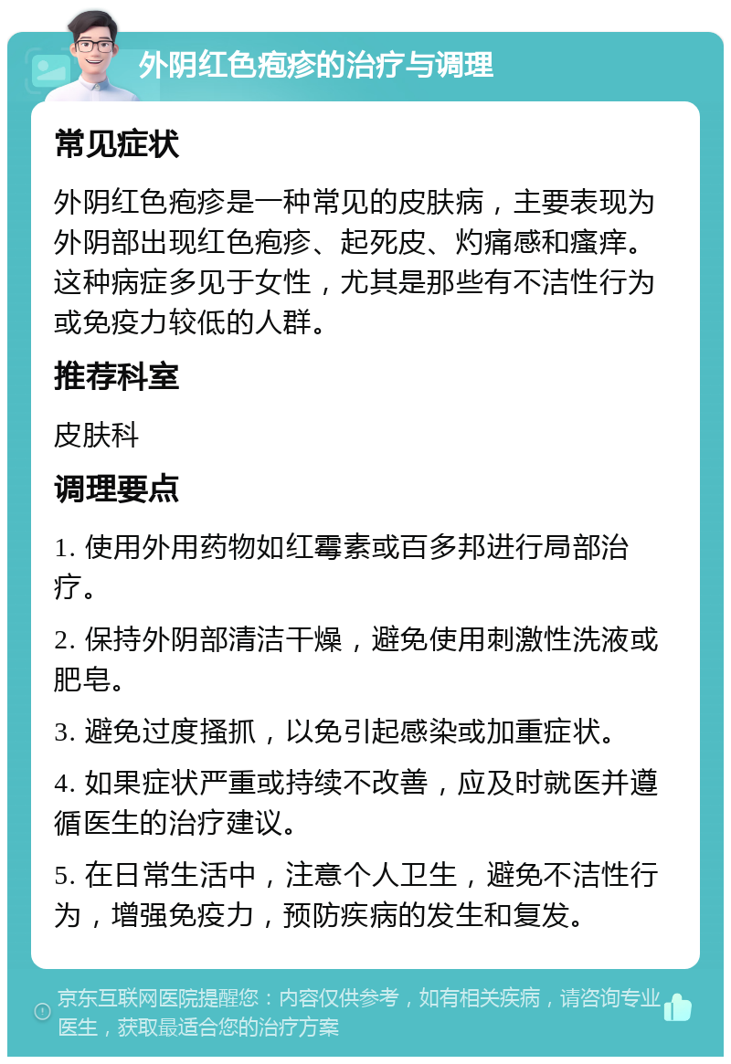 外阴红色疱疹的治疗与调理 常见症状 外阴红色疱疹是一种常见的皮肤病，主要表现为外阴部出现红色疱疹、起死皮、灼痛感和瘙痒。这种病症多见于女性，尤其是那些有不洁性行为或免疫力较低的人群。 推荐科室 皮肤科 调理要点 1. 使用外用药物如红霉素或百多邦进行局部治疗。 2. 保持外阴部清洁干燥，避免使用刺激性洗液或肥皂。 3. 避免过度搔抓，以免引起感染或加重症状。 4. 如果症状严重或持续不改善，应及时就医并遵循医生的治疗建议。 5. 在日常生活中，注意个人卫生，避免不洁性行为，增强免疫力，预防疾病的发生和复发。