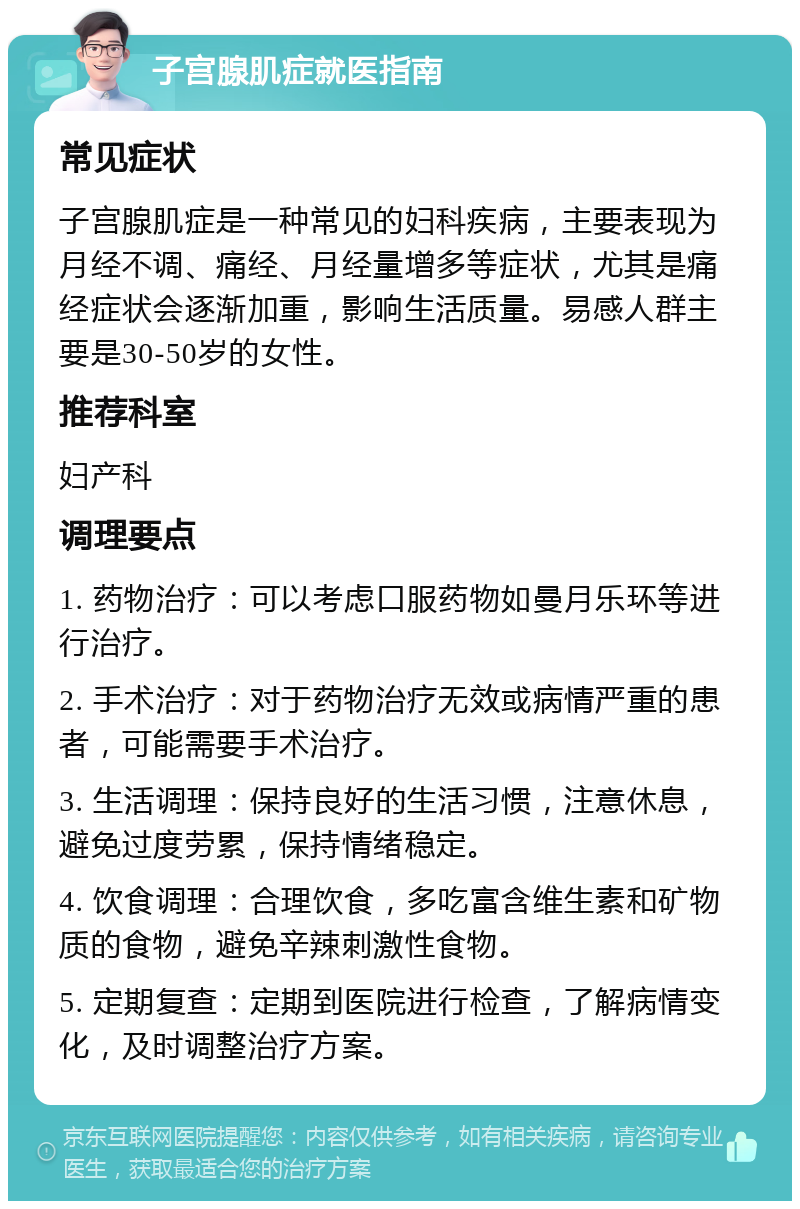 子宫腺肌症就医指南 常见症状 子宫腺肌症是一种常见的妇科疾病，主要表现为月经不调、痛经、月经量增多等症状，尤其是痛经症状会逐渐加重，影响生活质量。易感人群主要是30-50岁的女性。 推荐科室 妇产科 调理要点 1. 药物治疗：可以考虑口服药物如曼月乐环等进行治疗。 2. 手术治疗：对于药物治疗无效或病情严重的患者，可能需要手术治疗。 3. 生活调理：保持良好的生活习惯，注意休息，避免过度劳累，保持情绪稳定。 4. 饮食调理：合理饮食，多吃富含维生素和矿物质的食物，避免辛辣刺激性食物。 5. 定期复查：定期到医院进行检查，了解病情变化，及时调整治疗方案。