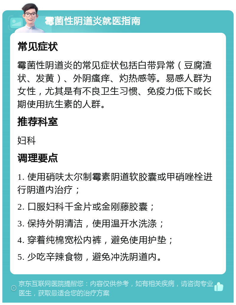 霉菌性阴道炎就医指南 常见症状 霉菌性阴道炎的常见症状包括白带异常（豆腐渣状、发黄）、外阴瘙痒、灼热感等。易感人群为女性，尤其是有不良卫生习惯、免疫力低下或长期使用抗生素的人群。 推荐科室 妇科 调理要点 1. 使用硝呋太尔制霉素阴道软胶囊或甲硝唑栓进行阴道内治疗； 2. 口服妇科千金片或金刚藤胶囊； 3. 保持外阴清洁，使用温开水洗涤； 4. 穿着纯棉宽松内裤，避免使用护垫； 5. 少吃辛辣食物，避免冲洗阴道内。