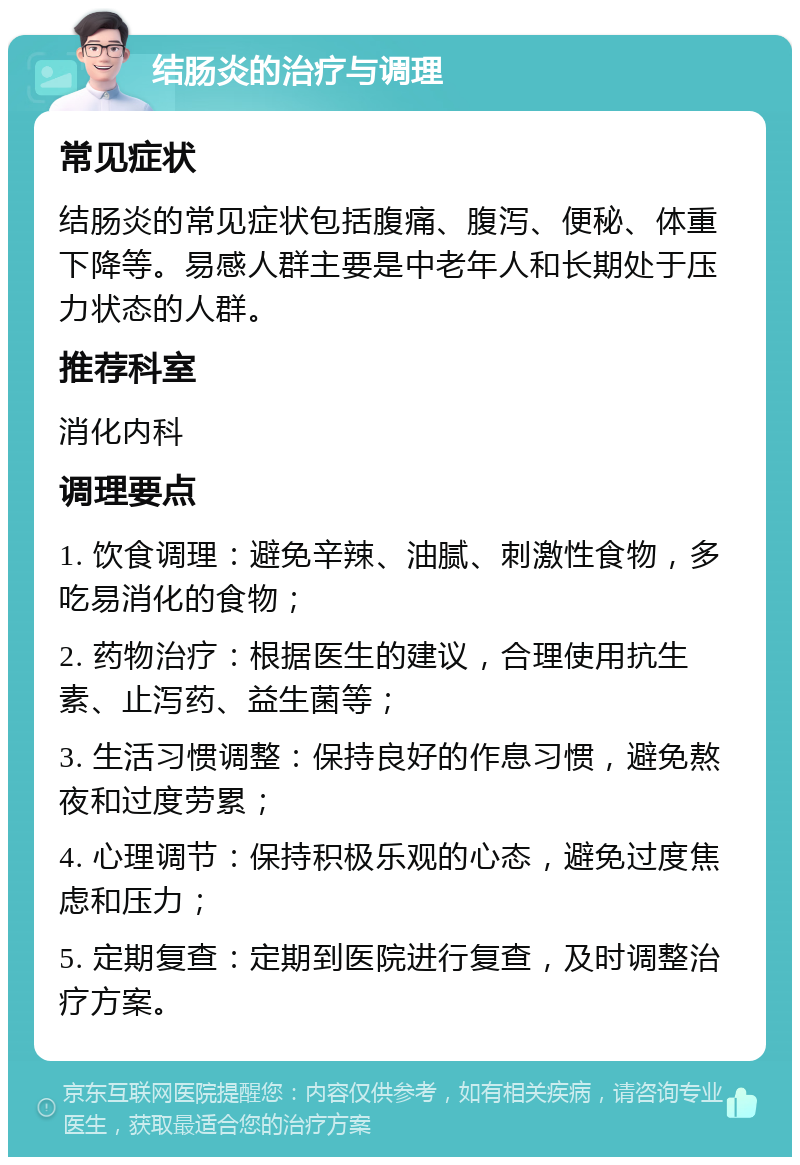 结肠炎的治疗与调理 常见症状 结肠炎的常见症状包括腹痛、腹泻、便秘、体重下降等。易感人群主要是中老年人和长期处于压力状态的人群。 推荐科室 消化内科 调理要点 1. 饮食调理：避免辛辣、油腻、刺激性食物，多吃易消化的食物； 2. 药物治疗：根据医生的建议，合理使用抗生素、止泻药、益生菌等； 3. 生活习惯调整：保持良好的作息习惯，避免熬夜和过度劳累； 4. 心理调节：保持积极乐观的心态，避免过度焦虑和压力； 5. 定期复查：定期到医院进行复查，及时调整治疗方案。