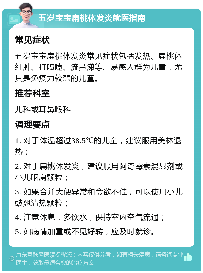 五岁宝宝扁桃体发炎就医指南 常见症状 五岁宝宝扁桃体发炎常见症状包括发热、扁桃体红肿、打喷嚏、流鼻涕等。易感人群为儿童，尤其是免疫力较弱的儿童。 推荐科室 儿科或耳鼻喉科 调理要点 1. 对于体温超过38.5℃的儿童，建议服用美林退热； 2. 对于扁桃体发炎，建议服用阿奇霉素混悬剂或小儿咽扁颗粒； 3. 如果合并大便异常和食欲不佳，可以使用小儿豉翘清热颗粒； 4. 注意休息，多饮水，保持室内空气流通； 5. 如病情加重或不见好转，应及时就诊。