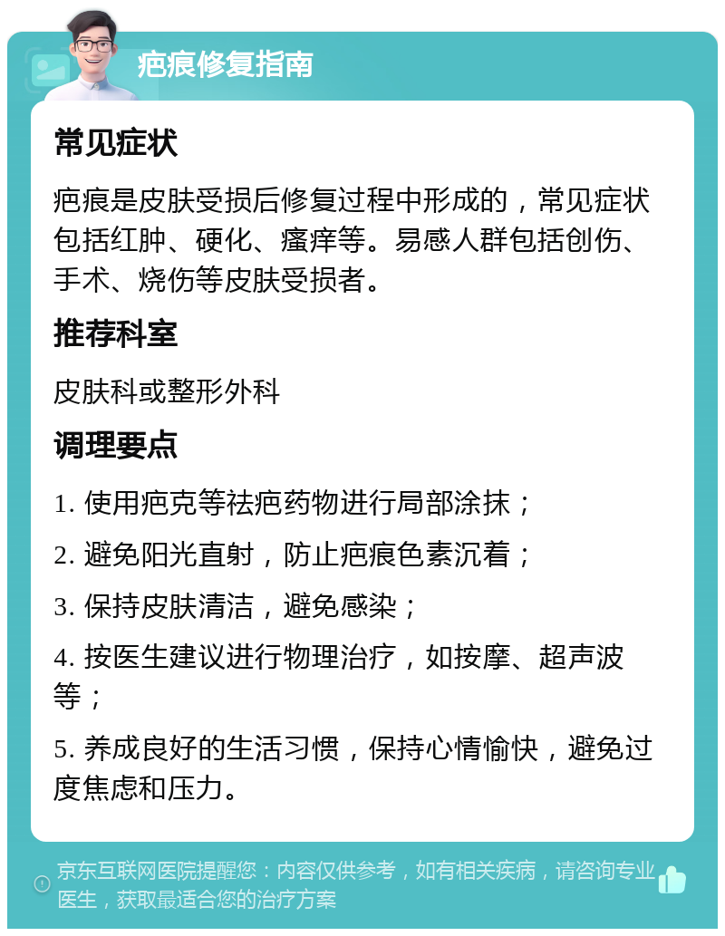 疤痕修复指南 常见症状 疤痕是皮肤受损后修复过程中形成的，常见症状包括红肿、硬化、瘙痒等。易感人群包括创伤、手术、烧伤等皮肤受损者。 推荐科室 皮肤科或整形外科 调理要点 1. 使用疤克等祛疤药物进行局部涂抹； 2. 避免阳光直射，防止疤痕色素沉着； 3. 保持皮肤清洁，避免感染； 4. 按医生建议进行物理治疗，如按摩、超声波等； 5. 养成良好的生活习惯，保持心情愉快，避免过度焦虑和压力。