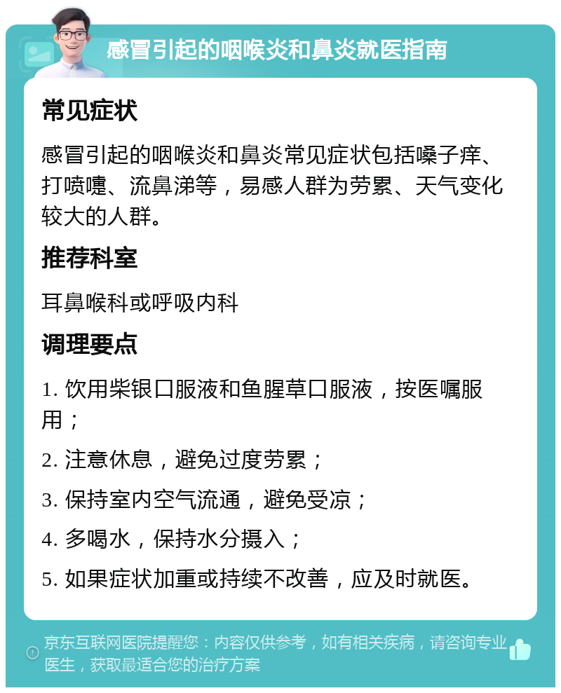 感冒引起的咽喉炎和鼻炎就医指南 常见症状 感冒引起的咽喉炎和鼻炎常见症状包括嗓子痒、打喷嚏、流鼻涕等，易感人群为劳累、天气变化较大的人群。 推荐科室 耳鼻喉科或呼吸内科 调理要点 1. 饮用柴银口服液和鱼腥草口服液，按医嘱服用； 2. 注意休息，避免过度劳累； 3. 保持室内空气流通，避免受凉； 4. 多喝水，保持水分摄入； 5. 如果症状加重或持续不改善，应及时就医。