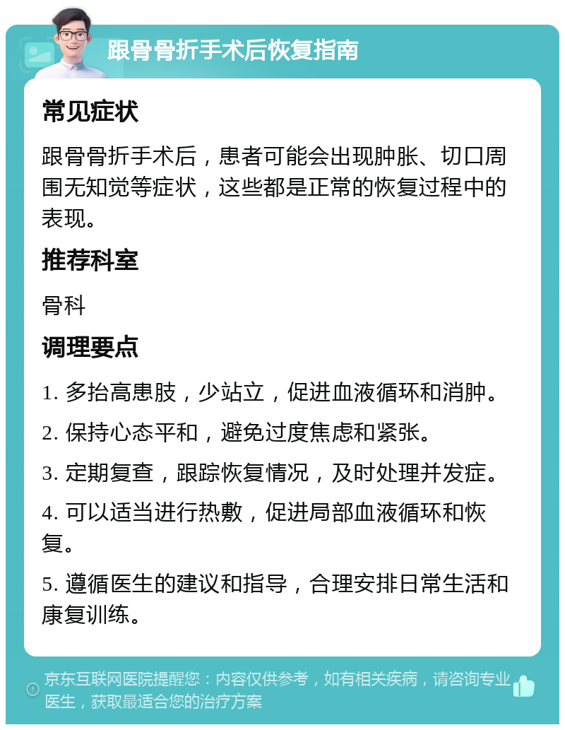 跟骨骨折手术后恢复指南 常见症状 跟骨骨折手术后，患者可能会出现肿胀、切口周围无知觉等症状，这些都是正常的恢复过程中的表现。 推荐科室 骨科 调理要点 1. 多抬高患肢，少站立，促进血液循环和消肿。 2. 保持心态平和，避免过度焦虑和紧张。 3. 定期复查，跟踪恢复情况，及时处理并发症。 4. 可以适当进行热敷，促进局部血液循环和恢复。 5. 遵循医生的建议和指导，合理安排日常生活和康复训练。