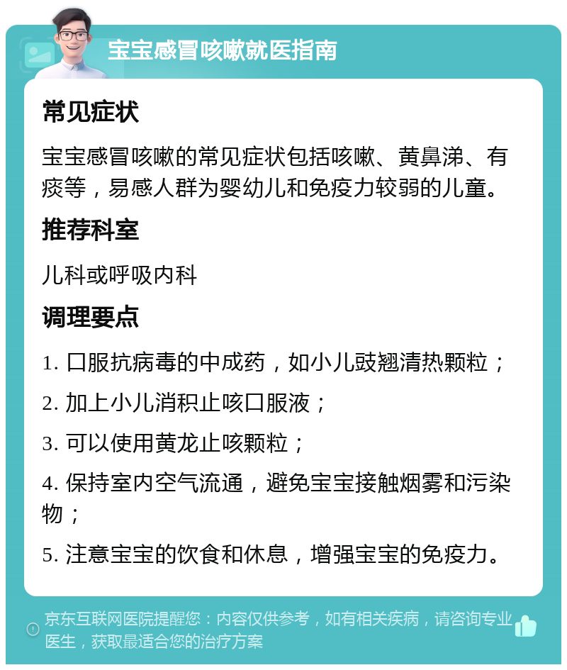 宝宝感冒咳嗽就医指南 常见症状 宝宝感冒咳嗽的常见症状包括咳嗽、黄鼻涕、有痰等，易感人群为婴幼儿和免疫力较弱的儿童。 推荐科室 儿科或呼吸内科 调理要点 1. 口服抗病毒的中成药，如小儿豉翘清热颗粒； 2. 加上小儿消积止咳口服液； 3. 可以使用黄龙止咳颗粒； 4. 保持室内空气流通，避免宝宝接触烟雾和污染物； 5. 注意宝宝的饮食和休息，增强宝宝的免疫力。