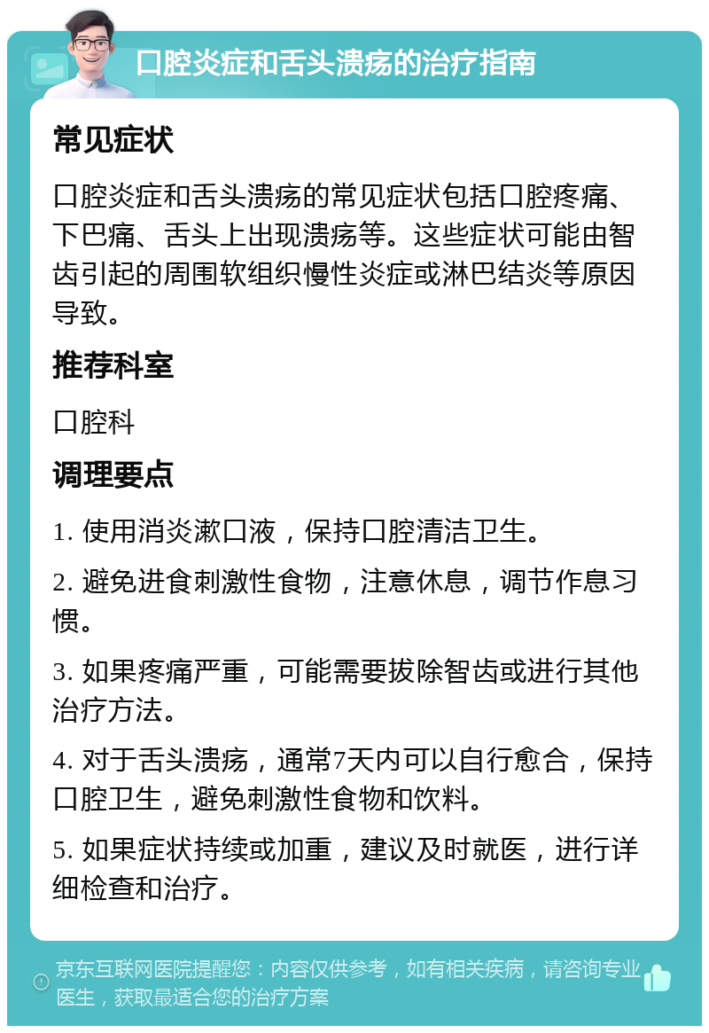 口腔炎症和舌头溃疡的治疗指南 常见症状 口腔炎症和舌头溃疡的常见症状包括口腔疼痛、下巴痛、舌头上出现溃疡等。这些症状可能由智齿引起的周围软组织慢性炎症或淋巴结炎等原因导致。 推荐科室 口腔科 调理要点 1. 使用消炎漱口液，保持口腔清洁卫生。 2. 避免进食刺激性食物，注意休息，调节作息习惯。 3. 如果疼痛严重，可能需要拔除智齿或进行其他治疗方法。 4. 对于舌头溃疡，通常7天内可以自行愈合，保持口腔卫生，避免刺激性食物和饮料。 5. 如果症状持续或加重，建议及时就医，进行详细检查和治疗。