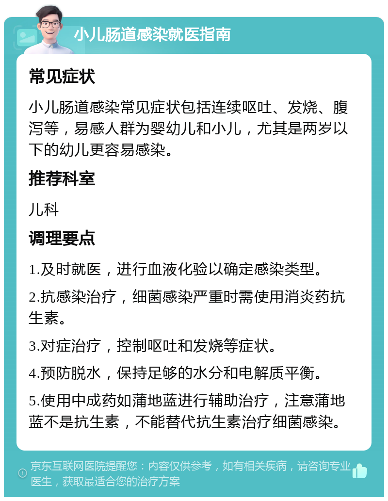 小儿肠道感染就医指南 常见症状 小儿肠道感染常见症状包括连续呕吐、发烧、腹泻等，易感人群为婴幼儿和小儿，尤其是两岁以下的幼儿更容易感染。 推荐科室 儿科 调理要点 1.及时就医，进行血液化验以确定感染类型。 2.抗感染治疗，细菌感染严重时需使用消炎药抗生素。 3.对症治疗，控制呕吐和发烧等症状。 4.预防脱水，保持足够的水分和电解质平衡。 5.使用中成药如蒲地蓝进行辅助治疗，注意蒲地蓝不是抗生素，不能替代抗生素治疗细菌感染。