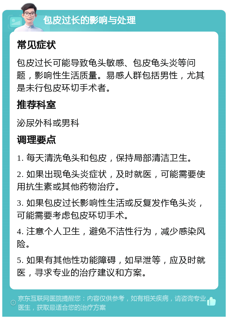 包皮过长的影响与处理 常见症状 包皮过长可能导致龟头敏感、包皮龟头炎等问题，影响性生活质量。易感人群包括男性，尤其是未行包皮环切手术者。 推荐科室 泌尿外科或男科 调理要点 1. 每天清洗龟头和包皮，保持局部清洁卫生。 2. 如果出现龟头炎症状，及时就医，可能需要使用抗生素或其他药物治疗。 3. 如果包皮过长影响性生活或反复发作龟头炎，可能需要考虑包皮环切手术。 4. 注意个人卫生，避免不洁性行为，减少感染风险。 5. 如果有其他性功能障碍，如早泄等，应及时就医，寻求专业的治疗建议和方案。