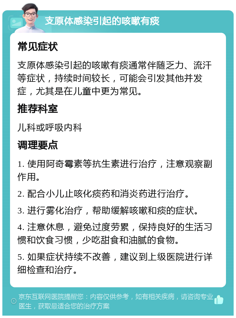 支原体感染引起的咳嗽有痰 常见症状 支原体感染引起的咳嗽有痰通常伴随乏力、流汗等症状，持续时间较长，可能会引发其他并发症，尤其是在儿童中更为常见。 推荐科室 儿科或呼吸内科 调理要点 1. 使用阿奇霉素等抗生素进行治疗，注意观察副作用。 2. 配合小儿止咳化痰药和消炎药进行治疗。 3. 进行雾化治疗，帮助缓解咳嗽和痰的症状。 4. 注意休息，避免过度劳累，保持良好的生活习惯和饮食习惯，少吃甜食和油腻的食物。 5. 如果症状持续不改善，建议到上级医院进行详细检查和治疗。