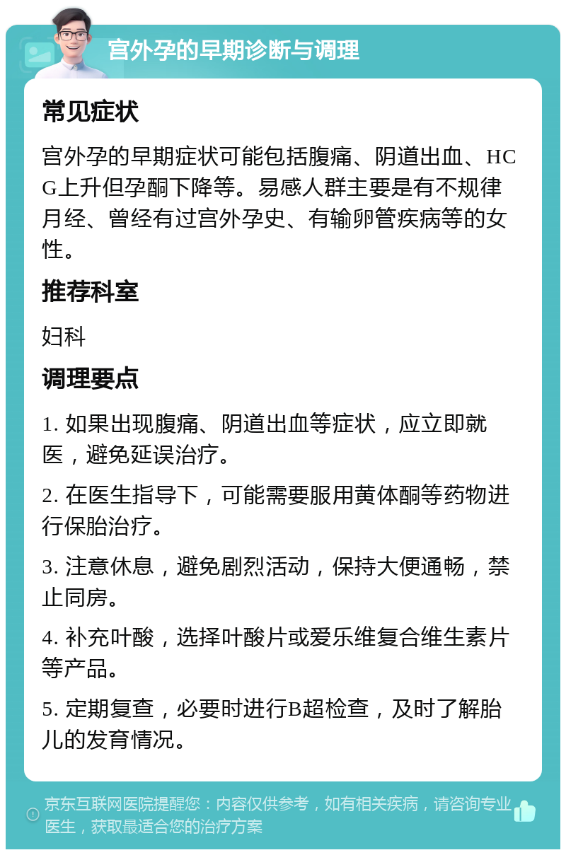 宫外孕的早期诊断与调理 常见症状 宫外孕的早期症状可能包括腹痛、阴道出血、HCG上升但孕酮下降等。易感人群主要是有不规律月经、曾经有过宫外孕史、有输卵管疾病等的女性。 推荐科室 妇科 调理要点 1. 如果出现腹痛、阴道出血等症状，应立即就医，避免延误治疗。 2. 在医生指导下，可能需要服用黄体酮等药物进行保胎治疗。 3. 注意休息，避免剧烈活动，保持大便通畅，禁止同房。 4. 补充叶酸，选择叶酸片或爱乐维复合维生素片等产品。 5. 定期复查，必要时进行B超检查，及时了解胎儿的发育情况。