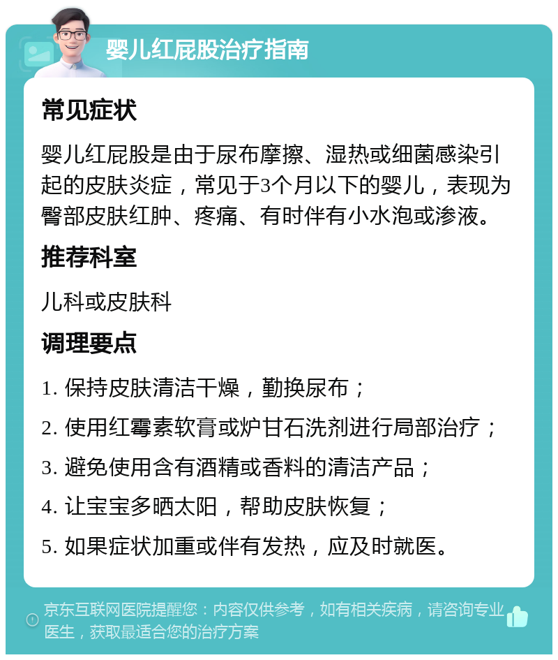 婴儿红屁股治疗指南 常见症状 婴儿红屁股是由于尿布摩擦、湿热或细菌感染引起的皮肤炎症，常见于3个月以下的婴儿，表现为臀部皮肤红肿、疼痛、有时伴有小水泡或渗液。 推荐科室 儿科或皮肤科 调理要点 1. 保持皮肤清洁干燥，勤换尿布； 2. 使用红霉素软膏或炉甘石洗剂进行局部治疗； 3. 避免使用含有酒精或香料的清洁产品； 4. 让宝宝多晒太阳，帮助皮肤恢复； 5. 如果症状加重或伴有发热，应及时就医。