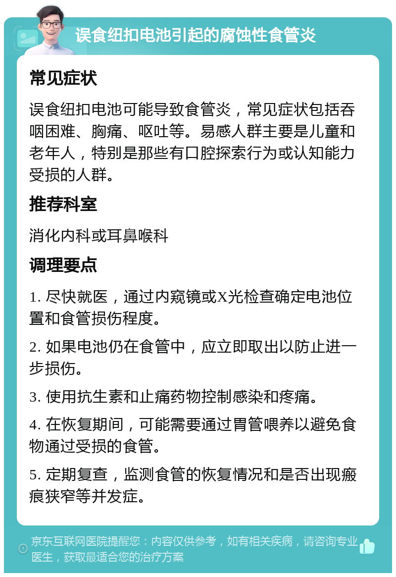 误食纽扣电池引起的腐蚀性食管炎 常见症状 误食纽扣电池可能导致食管炎，常见症状包括吞咽困难、胸痛、呕吐等。易感人群主要是儿童和老年人，特别是那些有口腔探索行为或认知能力受损的人群。 推荐科室 消化内科或耳鼻喉科 调理要点 1. 尽快就医，通过内窥镜或X光检查确定电池位置和食管损伤程度。 2. 如果电池仍在食管中，应立即取出以防止进一步损伤。 3. 使用抗生素和止痛药物控制感染和疼痛。 4. 在恢复期间，可能需要通过胃管喂养以避免食物通过受损的食管。 5. 定期复查，监测食管的恢复情况和是否出现瘢痕狭窄等并发症。