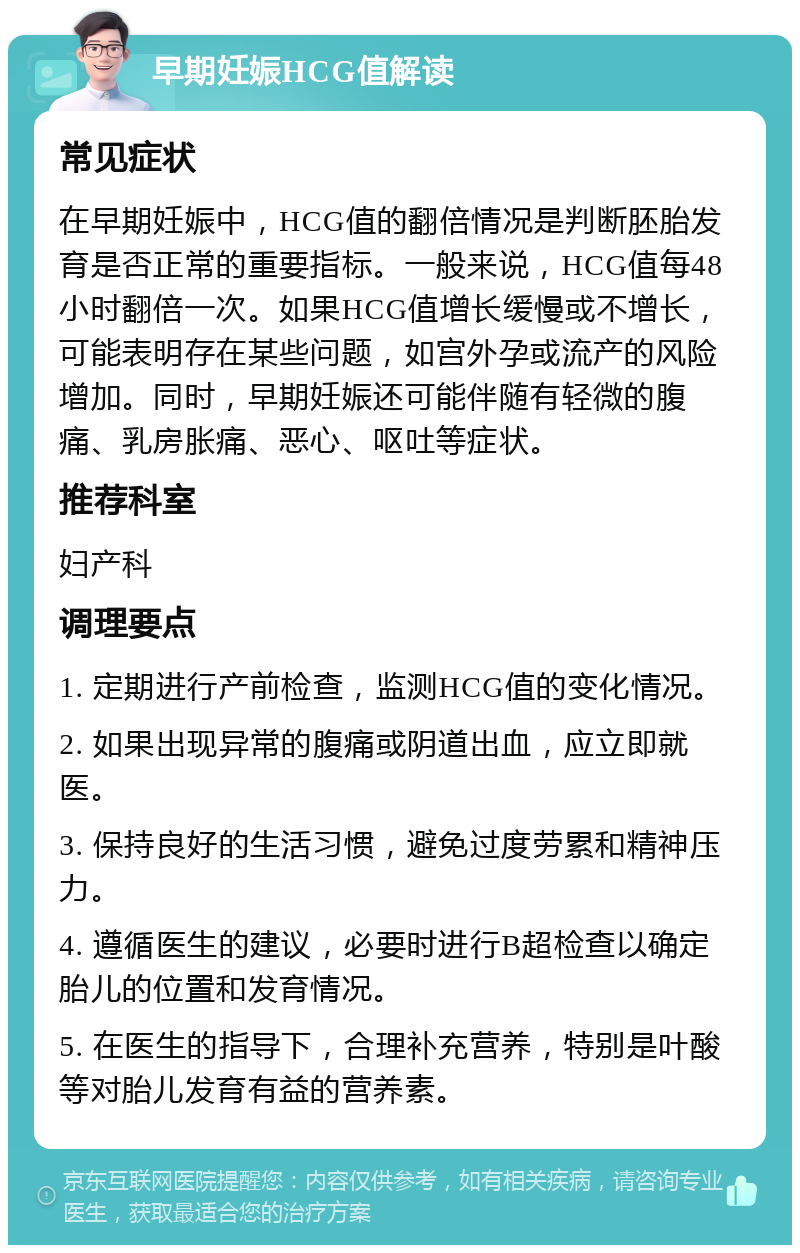 早期妊娠HCG值解读 常见症状 在早期妊娠中，HCG值的翻倍情况是判断胚胎发育是否正常的重要指标。一般来说，HCG值每48小时翻倍一次。如果HCG值增长缓慢或不增长，可能表明存在某些问题，如宫外孕或流产的风险增加。同时，早期妊娠还可能伴随有轻微的腹痛、乳房胀痛、恶心、呕吐等症状。 推荐科室 妇产科 调理要点 1. 定期进行产前检查，监测HCG值的变化情况。 2. 如果出现异常的腹痛或阴道出血，应立即就医。 3. 保持良好的生活习惯，避免过度劳累和精神压力。 4. 遵循医生的建议，必要时进行B超检查以确定胎儿的位置和发育情况。 5. 在医生的指导下，合理补充营养，特别是叶酸等对胎儿发育有益的营养素。