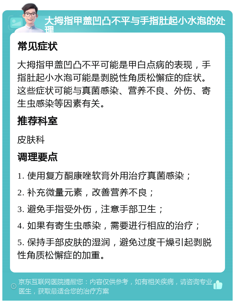 大拇指甲盖凹凸不平与手指肚起小水泡的处理 常见症状 大拇指甲盖凹凸不平可能是甲白点病的表现，手指肚起小水泡可能是剥脱性角质松懈症的症状。这些症状可能与真菌感染、营养不良、外伤、寄生虫感染等因素有关。 推荐科室 皮肤科 调理要点 1. 使用复方酮康唑软膏外用治疗真菌感染； 2. 补充微量元素，改善营养不良； 3. 避免手指受外伤，注意手部卫生； 4. 如果有寄生虫感染，需要进行相应的治疗； 5. 保持手部皮肤的湿润，避免过度干燥引起剥脱性角质松懈症的加重。