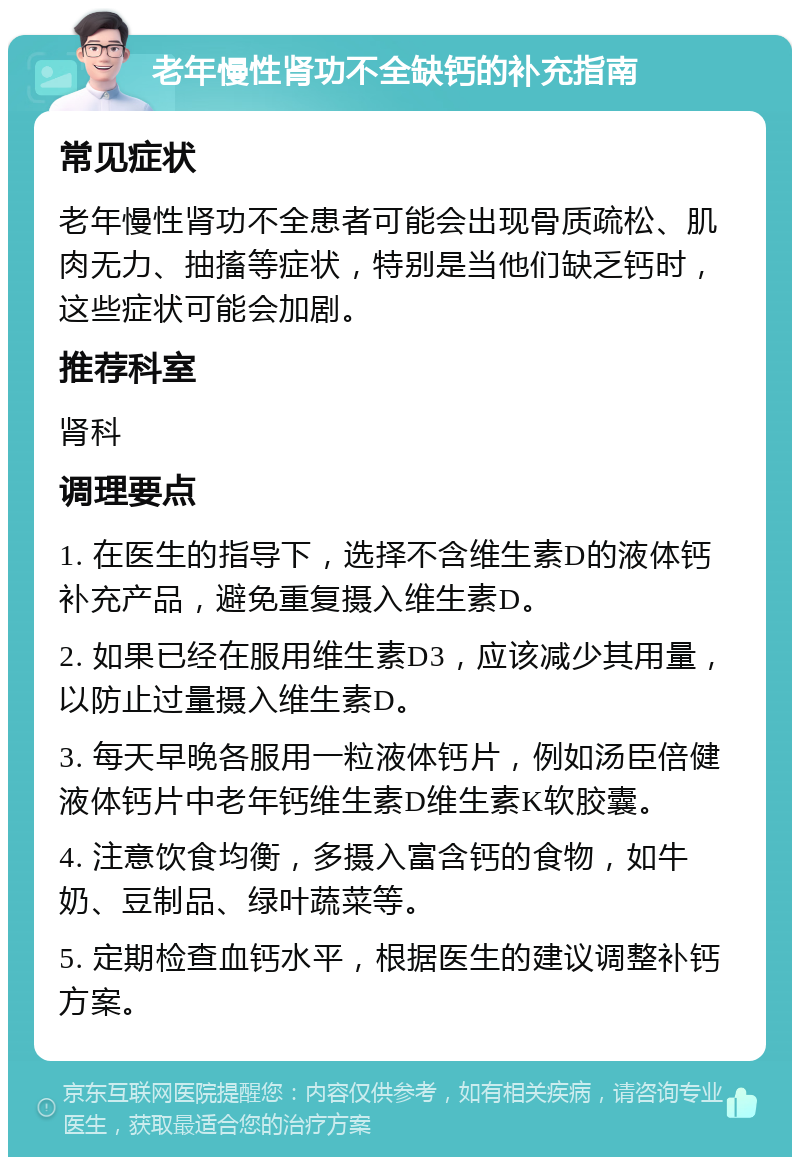 老年慢性肾功不全缺钙的补充指南 常见症状 老年慢性肾功不全患者可能会出现骨质疏松、肌肉无力、抽搐等症状，特别是当他们缺乏钙时，这些症状可能会加剧。 推荐科室 肾科 调理要点 1. 在医生的指导下，选择不含维生素D的液体钙补充产品，避免重复摄入维生素D。 2. 如果已经在服用维生素D3，应该减少其用量，以防止过量摄入维生素D。 3. 每天早晚各服用一粒液体钙片，例如汤臣倍健液体钙片中老年钙维生素D维生素K软胶囊。 4. 注意饮食均衡，多摄入富含钙的食物，如牛奶、豆制品、绿叶蔬菜等。 5. 定期检查血钙水平，根据医生的建议调整补钙方案。