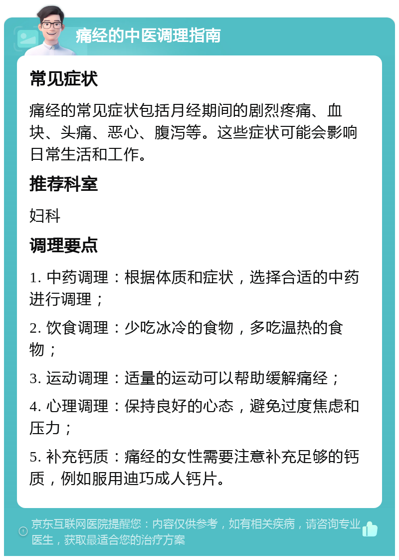 痛经的中医调理指南 常见症状 痛经的常见症状包括月经期间的剧烈疼痛、血块、头痛、恶心、腹泻等。这些症状可能会影响日常生活和工作。 推荐科室 妇科 调理要点 1. 中药调理：根据体质和症状，选择合适的中药进行调理； 2. 饮食调理：少吃冰冷的食物，多吃温热的食物； 3. 运动调理：适量的运动可以帮助缓解痛经； 4. 心理调理：保持良好的心态，避免过度焦虑和压力； 5. 补充钙质：痛经的女性需要注意补充足够的钙质，例如服用迪巧成人钙片。