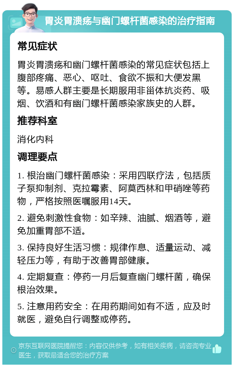 胃炎胃溃疡与幽门螺杆菌感染的治疗指南 常见症状 胃炎胃溃疡和幽门螺杆菌感染的常见症状包括上腹部疼痛、恶心、呕吐、食欲不振和大便发黑等。易感人群主要是长期服用非甾体抗炎药、吸烟、饮酒和有幽门螺杆菌感染家族史的人群。 推荐科室 消化内科 调理要点 1. 根治幽门螺杆菌感染：采用四联疗法，包括质子泵抑制剂、克拉霉素、阿莫西林和甲硝唑等药物，严格按照医嘱服用14天。 2. 避免刺激性食物：如辛辣、油腻、烟酒等，避免加重胃部不适。 3. 保持良好生活习惯：规律作息、适量运动、减轻压力等，有助于改善胃部健康。 4. 定期复查：停药一月后复查幽门螺杆菌，确保根治效果。 5. 注意用药安全：在用药期间如有不适，应及时就医，避免自行调整或停药。