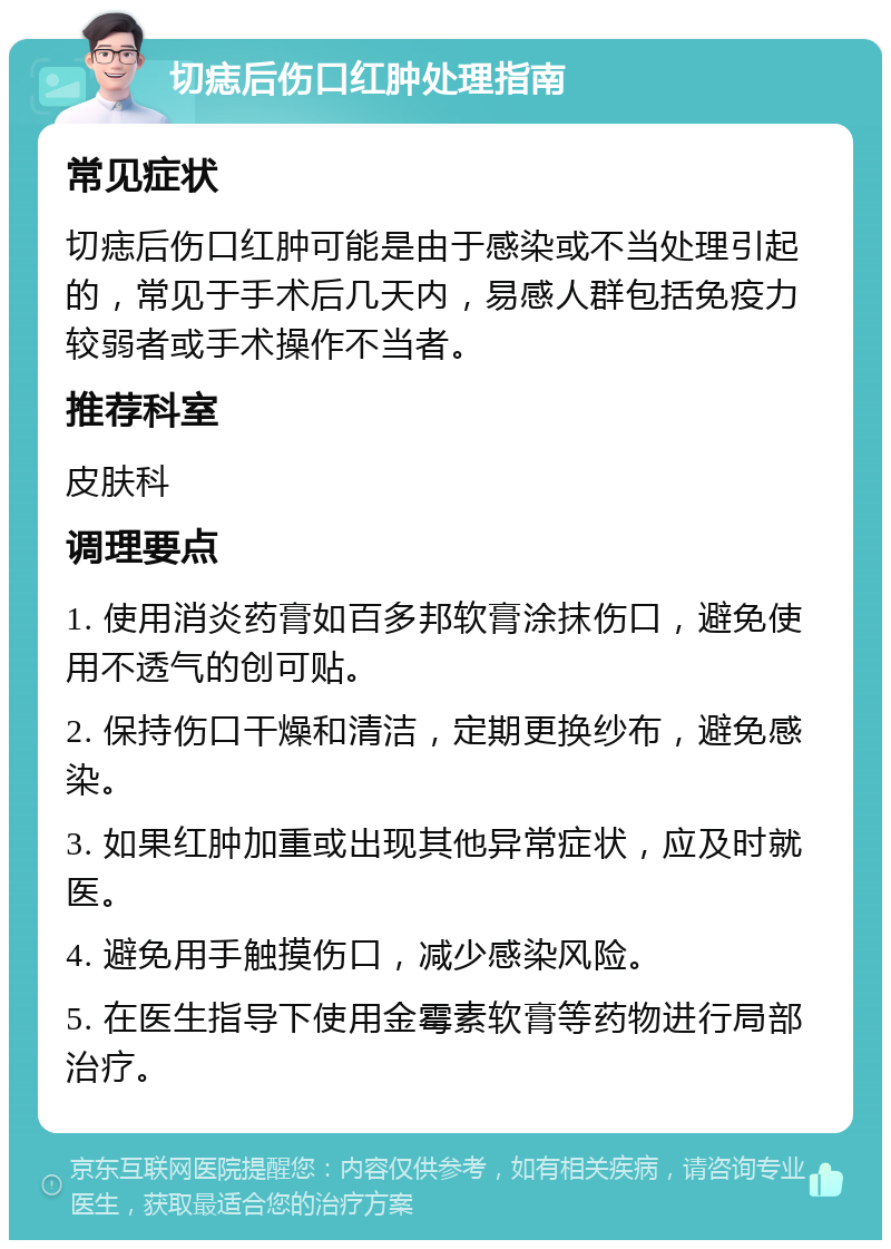 切痣后伤口红肿处理指南 常见症状 切痣后伤口红肿可能是由于感染或不当处理引起的，常见于手术后几天内，易感人群包括免疫力较弱者或手术操作不当者。 推荐科室 皮肤科 调理要点 1. 使用消炎药膏如百多邦软膏涂抹伤口，避免使用不透气的创可贴。 2. 保持伤口干燥和清洁，定期更换纱布，避免感染。 3. 如果红肿加重或出现其他异常症状，应及时就医。 4. 避免用手触摸伤口，减少感染风险。 5. 在医生指导下使用金霉素软膏等药物进行局部治疗。