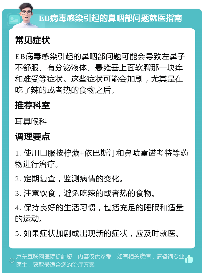 EB病毒感染引起的鼻咽部问题就医指南 常见症状 EB病毒感染引起的鼻咽部问题可能会导致左鼻子不舒服、有分泌液体、悬雍垂上面软腭那一块痒和难受等症状。这些症状可能会加剧，尤其是在吃了辣的或者热的食物之后。 推荐科室 耳鼻喉科 调理要点 1. 使用口服按柠蒎+依巴斯汀和鼻喷雷诺考特等药物进行治疗。 2. 定期复查，监测病情的变化。 3. 注意饮食，避免吃辣的或者热的食物。 4. 保持良好的生活习惯，包括充足的睡眠和适量的运动。 5. 如果症状加剧或出现新的症状，应及时就医。