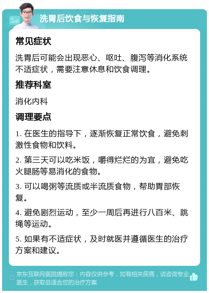 洗胃后饮食与恢复指南 常见症状 洗胃后可能会出现恶心、呕吐、腹泻等消化系统不适症状，需要注意休息和饮食调理。 推荐科室 消化内科 调理要点 1. 在医生的指导下，逐渐恢复正常饮食，避免刺激性食物和饮料。 2. 第三天可以吃米饭，嚼得烂烂的为宜，避免吃火腿肠等易消化的食物。 3. 可以喝粥等流质或半流质食物，帮助胃部恢复。 4. 避免剧烈运动，至少一周后再进行八百米、跳绳等运动。 5. 如果有不适症状，及时就医并遵循医生的治疗方案和建议。